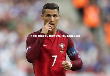 九游会-体育早报，联赛收官战，各队抓紧补足功课