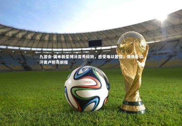 九游会-国米新星博沃首秀绽放，感受难以置信，偶像恰尔汗奥卢照亮前程