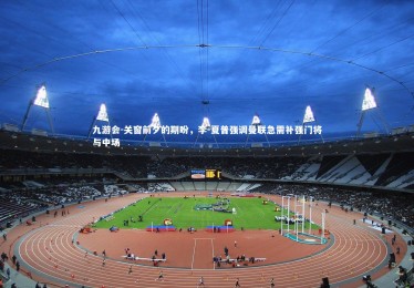 九游会-关窗前夕的期盼，李-夏普强调曼联急需补强门将与中场