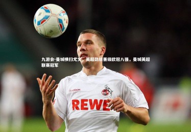 九游会-曼城横扫尤文，英超劲旅晋级欧冠八强，曼城英超联赛冠军