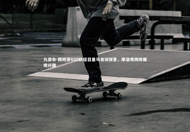 九游会-西班牙U20队征召皇马青训双星，摩洛哥同样展现兴趣