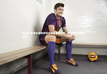 九游会-非洲足球传奇球员战罢重要比赛，非洲传奇足球运动员