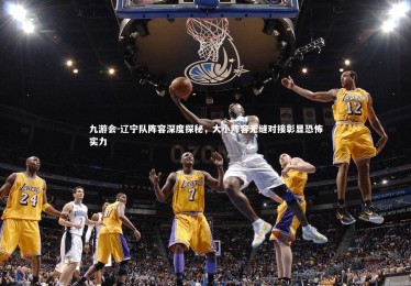 九游会-辽宁队阵容深度探秘，大小阵容无缝对接彰显恐怖实力