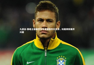 九游会-泰晤士报曝罗马冬窗租借齐尔克泽，科莫同样展开兴趣