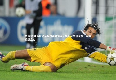 九游会-亚马尔父亲坦然面对争议，靠儿子生活无悔，永存感激之心