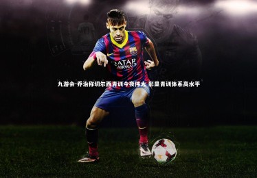 九游会-乔治称切尔西青训今夜伟大 彰显青训体系高水平