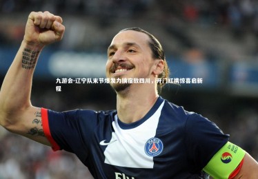 九游会-辽宁队末节爆发力擒宿敌四川，开门红携惊喜启新程