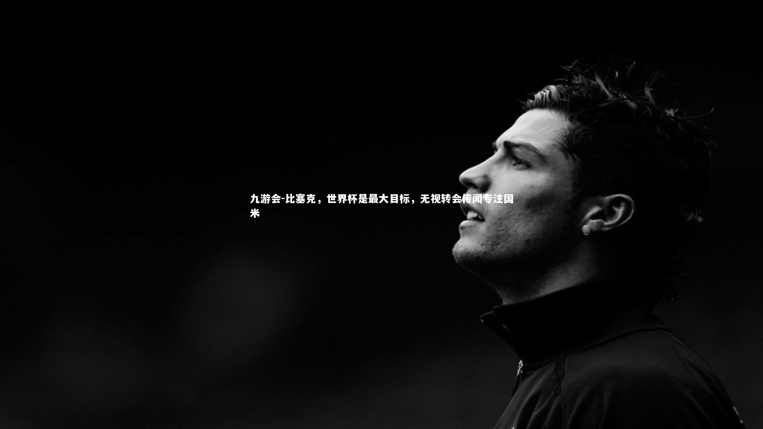 比塞克,世界杯是最大目标,无视转会传闻专注国米