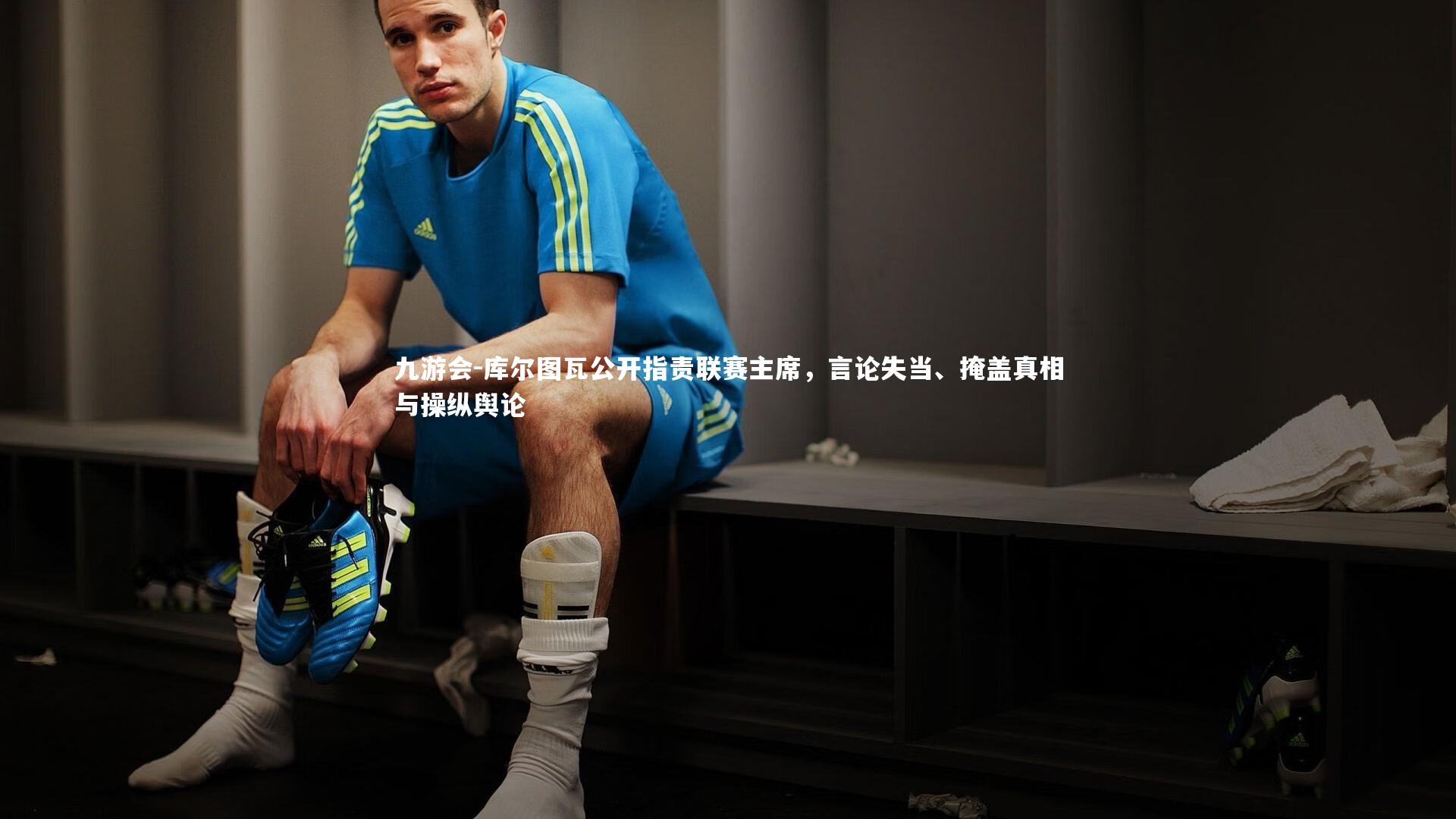 库尔图瓦公开指责联赛主席，言论失当、掩盖真相与操纵舆论