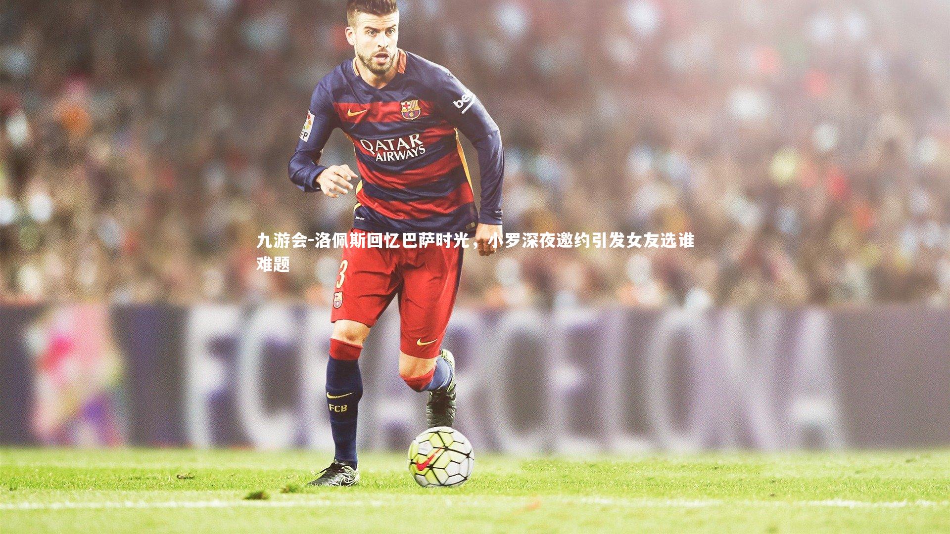 洛佩斯回忆巴萨时光,小罗深夜邀约引发女友选谁难题